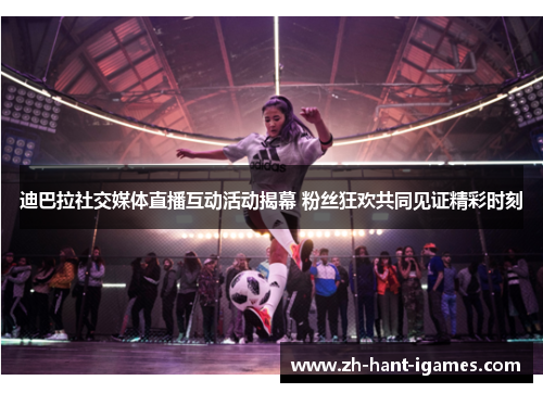 迪巴拉社交媒体直播互动活动揭幕 粉丝狂欢共同见证精彩时刻