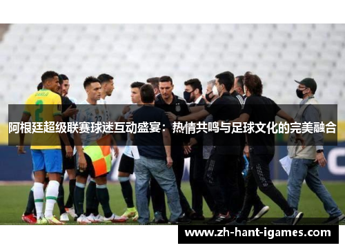 阿根廷超级联赛球迷互动盛宴：热情共鸣与足球文化的完美融合