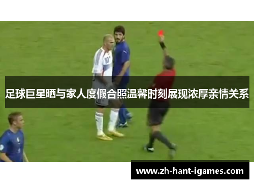 足球巨星晒与家人度假合照温馨时刻展现浓厚亲情关系