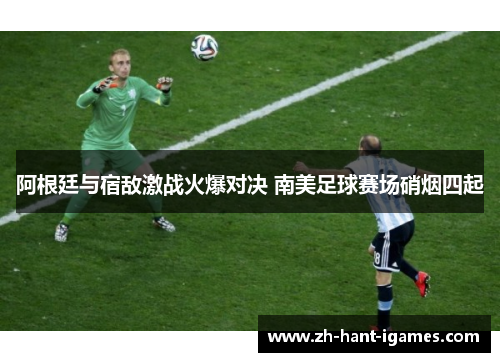 阿根廷与宿敌激战火爆对决 南美足球赛场硝烟四起