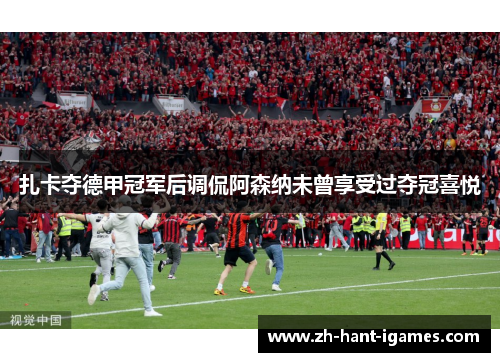 扎卡夺德甲冠军后调侃阿森纳未曾享受过夺冠喜悦
